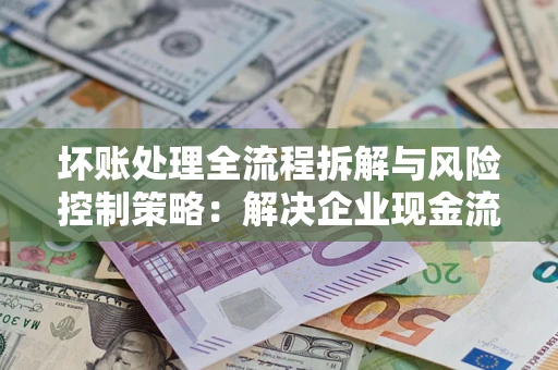 北京坏账处理全流程拆解与风险控制策略：解决企业现金流顽疾的实战指南