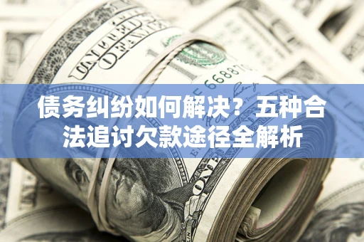 北京债务纠纷如何解决？五种合法追讨欠款途径全解析
